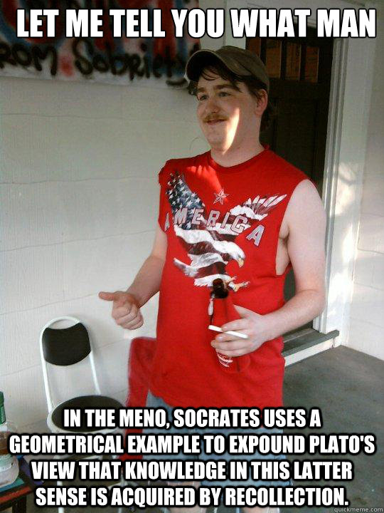 Let me tell you what man In the Meno, Socrates uses a geometrical example to expound Plato's view that knowledge in this latter sense is acquired by recollection.  Redneck Randal