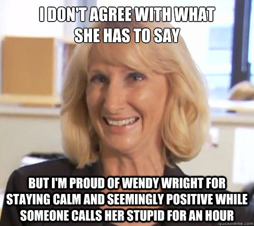 I don't agree with what 
she has to say but i'm proud of wendy wright for staying calm and seemingly positive while someone calls her stupid for an hour - I don't agree with what 
she has to say but i'm proud of wendy wright for staying calm and seemingly positive while someone calls her stupid for an hour  Wendy Wright