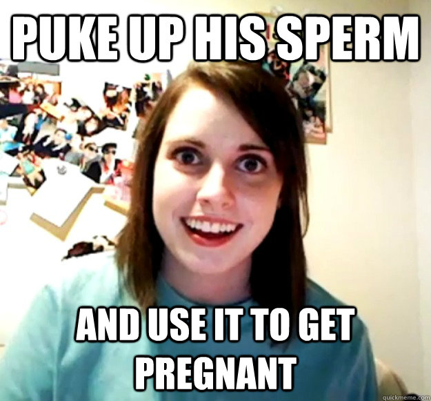 Puke up his sperm and use it to get pregnant  Overly Attached Girlfriend