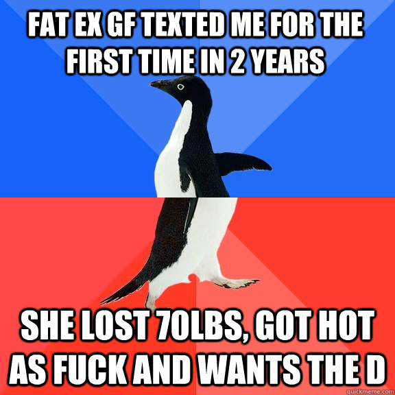 Fat ex gf texted me for the first time in 2 years She lost 70lbs, got hot as fuck and wants the d - Fat ex gf texted me for the first time in 2 years She lost 70lbs, got hot as fuck and wants the d  Socially Awkward Awesome Penguin