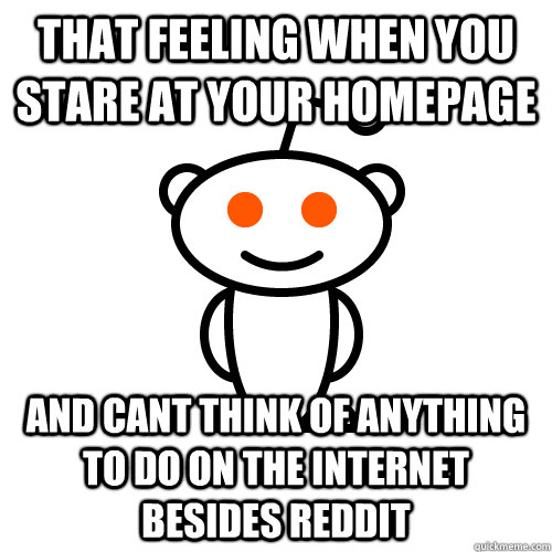 that feeling when you stare at your homepage and cant think of anything to do on the internet besides reddit - that feeling when you stare at your homepage and cant think of anything to do on the internet besides reddit  Redditor