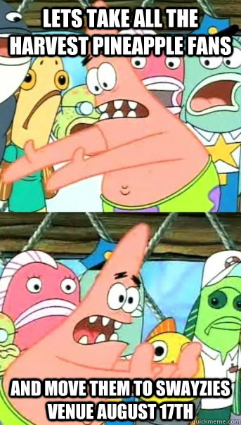Lets take all the Harvest Pineapple fans and move them to Swayzies Venue August 17th  Push it somewhere else Patrick