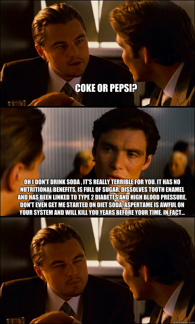 Coke or pepsi? oh i don't drink soda , it's really terrible for you. It has no nutritional benefits, is full of sugar, dissolves tooth enamel and has been linked to type 2 diabetes and high blood pressure. Don't even get me started on diet soda. Aspertame  Inception