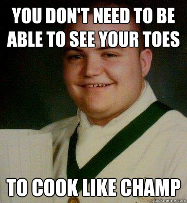 You don't need to be able to see your toes to cook like champ  fat and happy chef