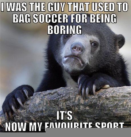 I WAS THE GUY THAT USED TO BAG SOCCER FOR BEING BORING IT'S NOW MY FAVOURITE SPORT Confession Bear