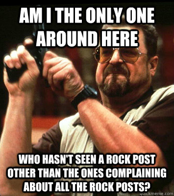 AM i the only one around here who hasn't seen a rock post other than the ones complaining about all the rock posts?  Walter Sobchak Approves this Message
