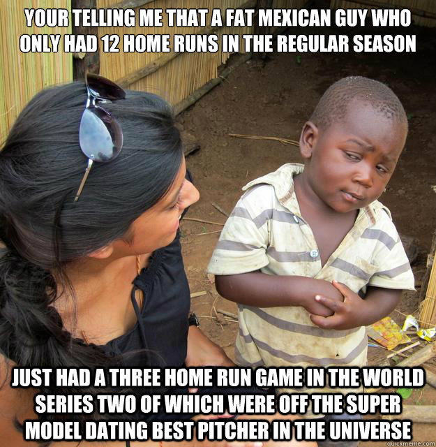 Your telling me that a fat mexican guy who only had 12 home runs in the regular season Just had a three home run game in the world series two of which were off the super model dating best pitcher in the universe - Your telling me that a fat mexican guy who only had 12 home runs in the regular season Just had a three home run game in the world series two of which were off the super model dating best pitcher in the universe  Skeptical Third World Baby