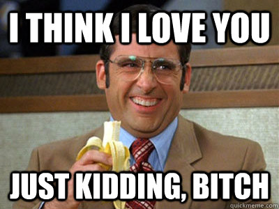 I think I love you Just kidding, bitch  Brick Tamland