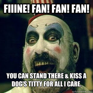 FIIINE! Fan! Fan! FAN! You can stand there & kiss a dog's titty for all I care.  