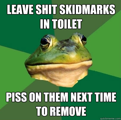 Leave shit skidmarks in toilet piss on them next time to remove  Foul Bachelor Frog
