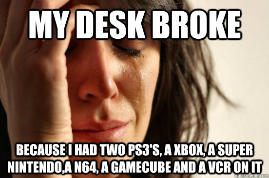 My desk broke because i had two ps3's, a xbox, a super nintendo,a n64, a gamecube and a VCR on it  First World Problems
