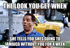 The Look You get when She tells you shes going to jamaica without you for a week - The Look You get when She tells you shes going to jamaica without you for a week  The look you get when she goes out of town