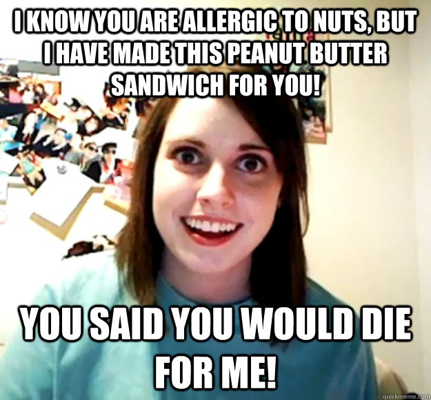 I know you are allergic to nuts, but I have made this peanut butter sandwich for you! you said you would die for me! - I know you are allergic to nuts, but I have made this peanut butter sandwich for you! you said you would die for me!  Overly Attached Girlfriend