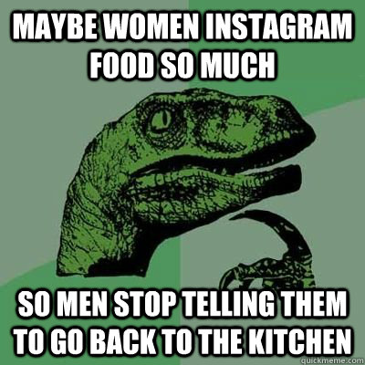 Maybe women instagram food so much so men stop telling them to go back to the kitchen  