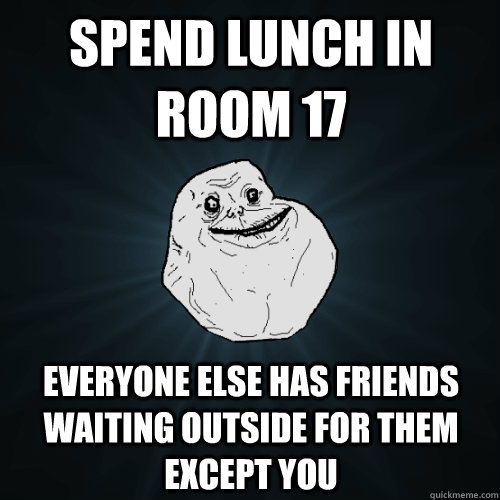 Spend lunch in room 17 everyone else has friends waiting outside for them except you  Forever Alone