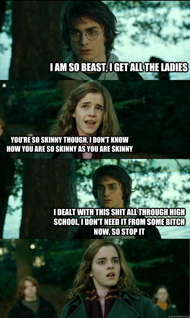 I am so beast, I get all the ladies You're so skinny though, i don't know how you are so skinny as you are skinny I dealt with this shit all through high school, I don't need it from some bitch now, so stop it  Horny Harry