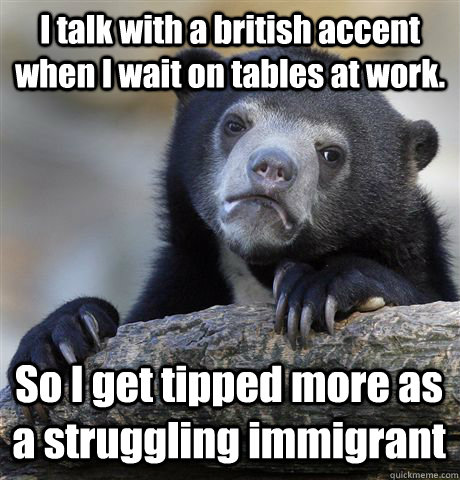 I talk with a british accent when I wait on tables at work. So I get tipped more as a struggling immigrant  - I talk with a british accent when I wait on tables at work. So I get tipped more as a struggling immigrant   Confession Bear
