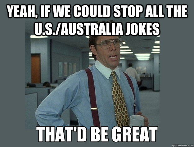 yeah, If we could stop all the U.S./Australia jokes That'd be great  Office Space Lumbergh