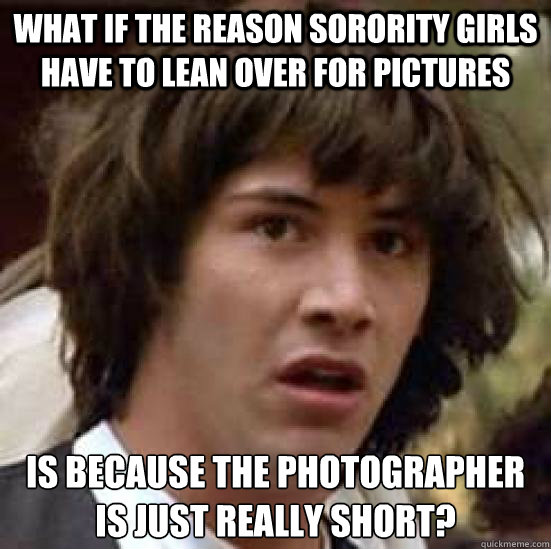 What if the reason sorority girls have to lean over for pictures is because the photographer is just really short? - What if the reason sorority girls have to lean over for pictures is because the photographer is just really short?  conspiracy keanu
