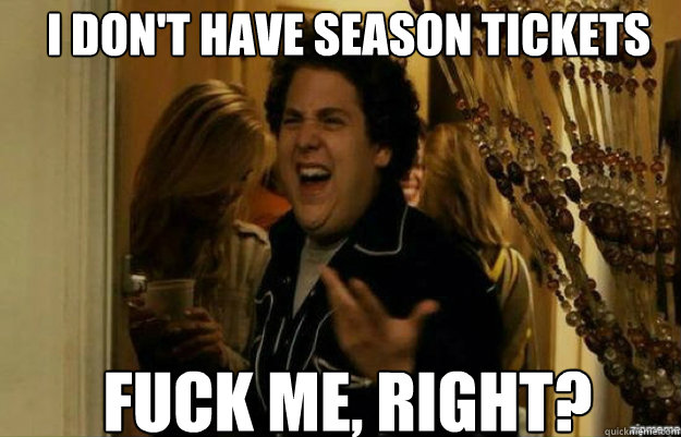 I DON'T HAVE SEASON TICKETS FUCK ME, RIGHT?  fuck me right