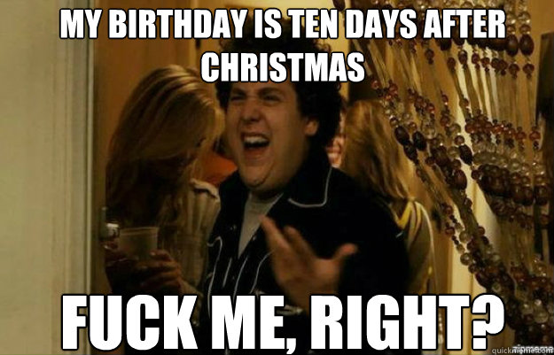 My birthday is ten days after 
christmas FUCK ME, RIGHT?  fuck me right