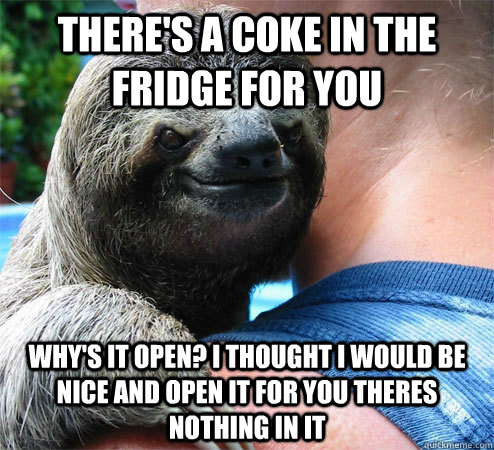 There's a coke in the fridge for you Why's it open? I thought I would be nice and open it for you theres nothing in it  Suspiciously Evil Sloth