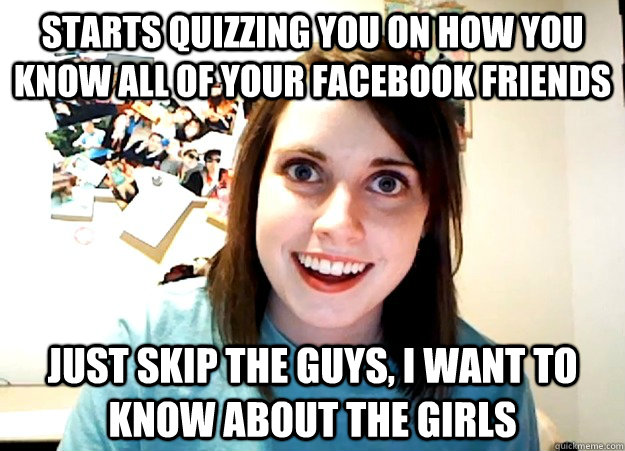 Starts quizzing you on how you know all of your facebook friends Just skip the guys, I want to know about the girls  Overly Attached Girlfriend