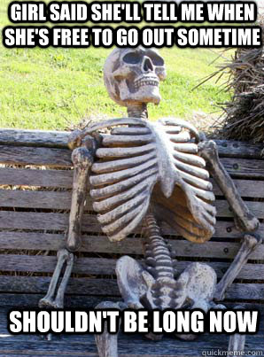girl said she'll tell me when she's free to go out sometime shouldn't be long now  its about time skeleton