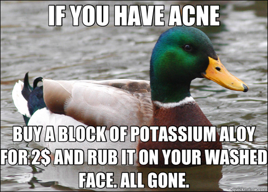 IF YOU HAVE ACNE BUY A BLOCK OF POTASSIUM ALOY FOR 2$ AND RUB IT ON YOUR WASHED FACE. ALL GONE.  Actual Advice Mallard