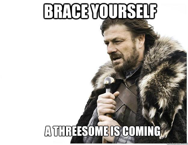   Brace yourself 
    A threesome is coming  Imminent Ned