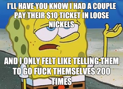 I'LL HAVE YOU KNOW I HAD A COUPLE PAY THEIR $10 TICKET IN LOOSE NICKELS AND I ONLY FELT LIKE TELLING THEM TO GO FUCK THEMSELVES 200 TIMES  ILL HAVE YOU KNOW