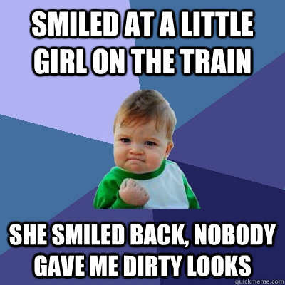 smiled at a little girl on the train she smiled back, nobody gave me dirty looks  Success Kid
