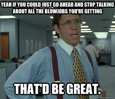 Yeah If you could just go ahead and stop talking about all the blowjobs you're getting That'd be great.  Bill lumberg