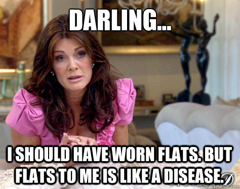 Darling... I should have worn flats. But flats to me is like a disease. - Darling... I should have worn flats. But flats to me is like a disease.  What Would Lisa Vanderpump Do