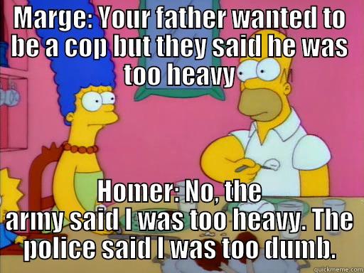 MARGE: YOUR FATHER WANTED TO BE A COP BUT THEY SAID HE WAS TOO HEAVY HOMER: NO, THE ARMY SAID I WAS TOO HEAVY. THE POLICE SAID I WAS TOO DUMB. Misc