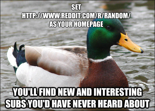 set 
http://www.reddit.com/r/random/
as your homepage You'll find new and interesting subs you'd have never heard about  Actual Advice Mallard
