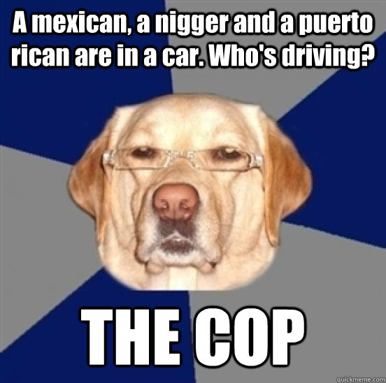 A mexican, a nigger and a puerto rican are in a car. Who's driving? THE COP - A mexican, a nigger and a puerto rican are in a car. Who's driving? THE COP  Racist Dog