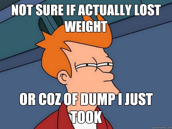 Not sure if actually lost weight Or coz of dump I just took  Futurama Fry