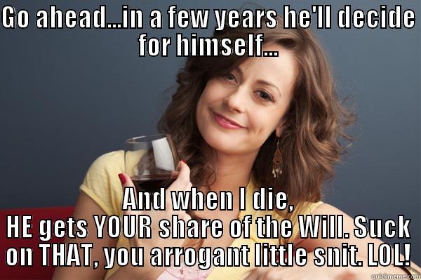 GO AHEAD...IN A FEW YEARS HE'LL DECIDE FOR HIMSELF... AND WHEN I DIE, HE GETS YOUR SHARE OF THE WILL. SUCK ON THAT, YOU ARROGANT LITTLE SNIT. LOL! Forever Resentful Mother