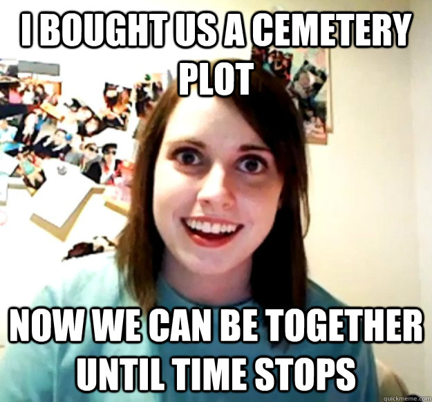 I bought us a cemetery plot Now we can be together until time stops  Overly Attached Girlfriend