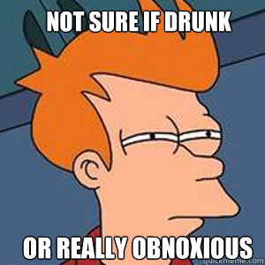 Not sure if drunk or really obnoxious   NOT SURE IF