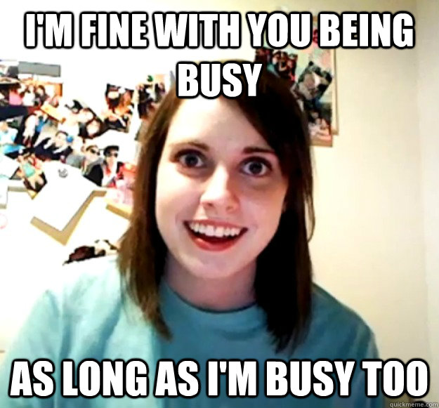 i'm fine with you being busy as long as i'm busy too  Overly Attached Girlfriend