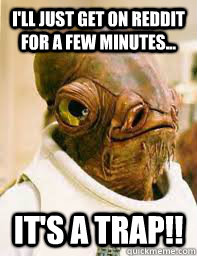 I'll just get on Reddit for a few minutes... It's a trap!!  Its a trap