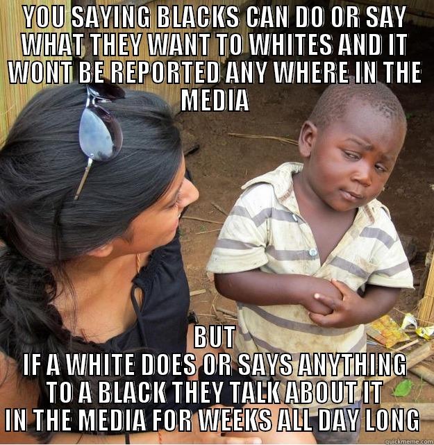 YOU SAYING BLACKS CAN DO OR SAY WHAT THEY WANT TO WHITES AND IT WONT BE REPORTED ANY WHERE IN THE MEDIA BUT IF A WHITE DOES OR SAYS ANYTHING TO A BLACK THEY TALK ABOUT IT IN THE MEDIA FOR WEEKS ALL DAY LONG  Skeptical Third World Kid
