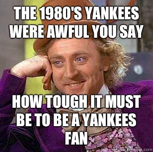 The 1980's Yankees were awful you say How tough it must be to be a Yankees fan  Condescending Wonka