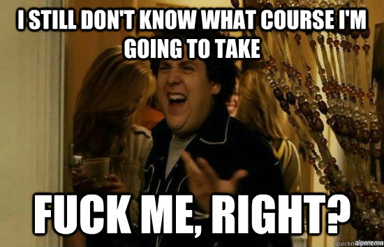 I still don't know what course I'm going to take fuck me, right?  fuckmeright