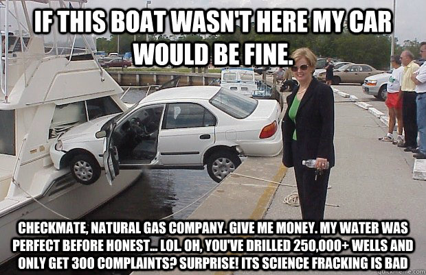 If this boat wasn't here my car would be fine. Checkmate, Natural Gas Company. GIVE ME MONEY. My water was perfect before HONEST... LOL. Oh, you've drilled 250,000+ wells and only get 300 complaints? Surprise! ITS SCIENCE FRACKING IS BAD  
