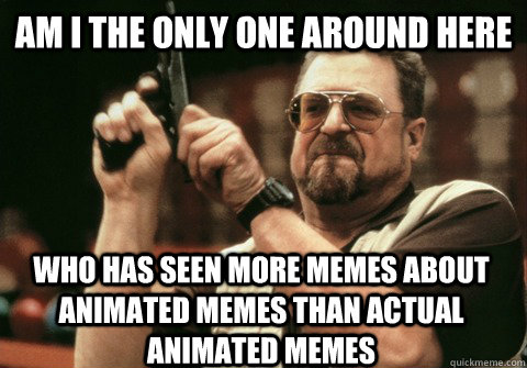 Am I the only one around here who has seen more memes about animated memes than actual animated memes  Am I the only one