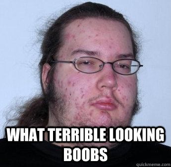  What terrible looking boobs -  What terrible looking boobs  neckbeard