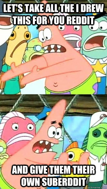 Let's take all the i drew this for you reddit And give them their own suberddit  Push it somewhere else Patrick